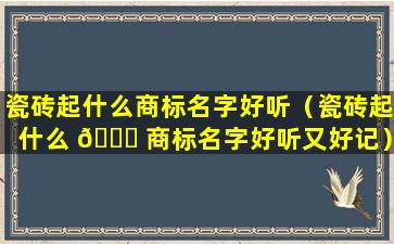 瓷砖起什么商标名字好听（瓷砖起什么 🐅 商标名字好听又好记）